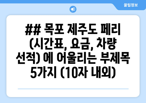 ## 목포 제주도 페리 (시간표, 요금, 차량 선적) 에 어울리는 부제목 5가지 (10자 내외)