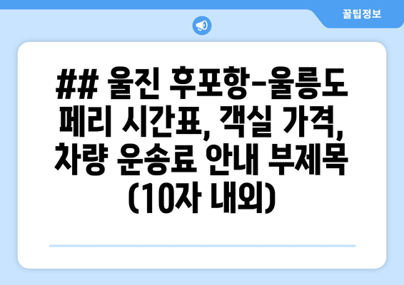 ## 울진 후포항-울릉도 페리 시간표, 객실 가격, 차량 운송료 안내 부제목 (10자 내외)