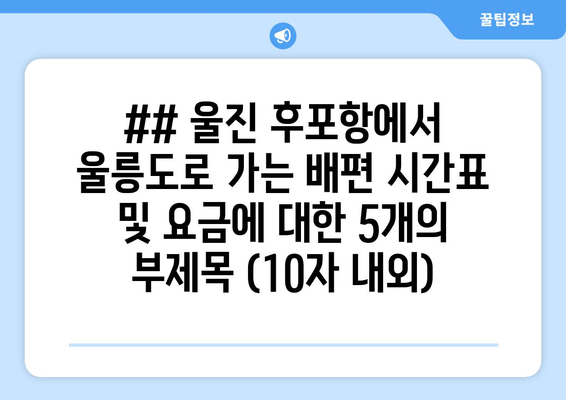 ## 울진 후포항에서 울릉도로 가는 배편 시간표 및 요금에 대한 5개의 부제목 (10자 내외)