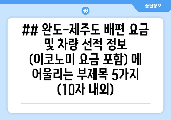 ## 완도-제주도 배편 요금 및 차량 선적 정보 (이코노미 요금 포함) 에 어울리는 부제목 5가지 (10자 내외)