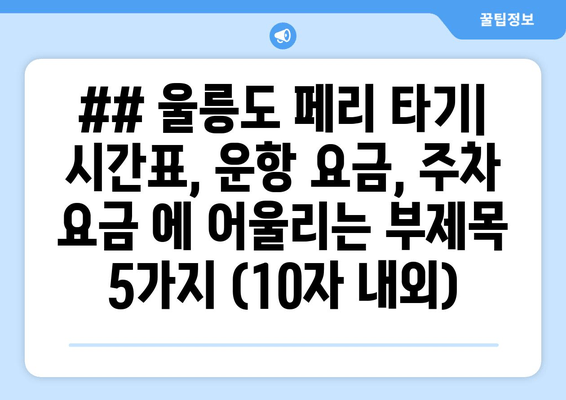 ## 울릉도 페리 타기| 시간표, 운항 요금, 주차 요금 에 어울리는 부제목 5가지 (10자 내외)