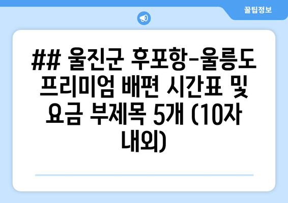 ## 울진군 후포항-울릉도 프리미엄 배편 시간표 및 요금 부제목 5개 (10자 내외)