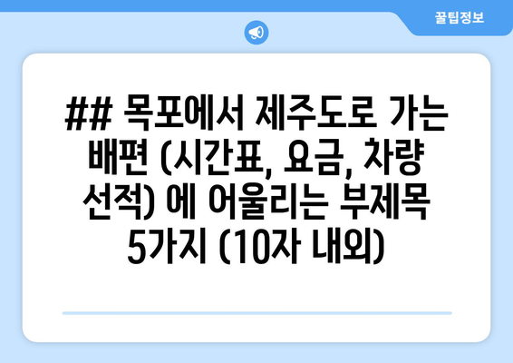 ## 목포에서 제주도로 가는 배편 (시간표, 요금, 차량 선적) 에 어울리는 부제목 5가지 (10자 내외)