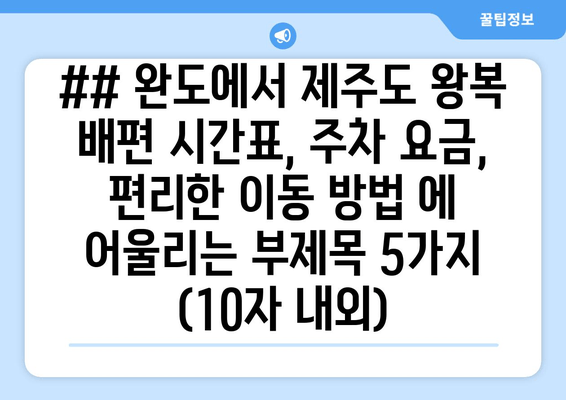 ## 완도에서 제주도 왕복 배편 시간표, 주차 요금, 편리한 이동 방법 에 어울리는 부제목 5가지 (10자 내외)