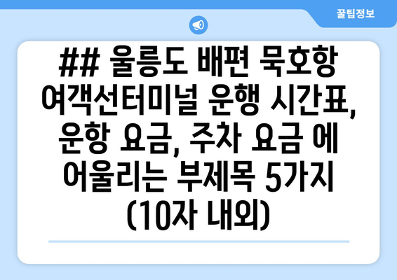 ## 울릉도 배편 묵호항 여객선터미널 운행 시간표, 운항 요금, 주차 요금 에 어울리는 부제목 5가지 (10자 내외)