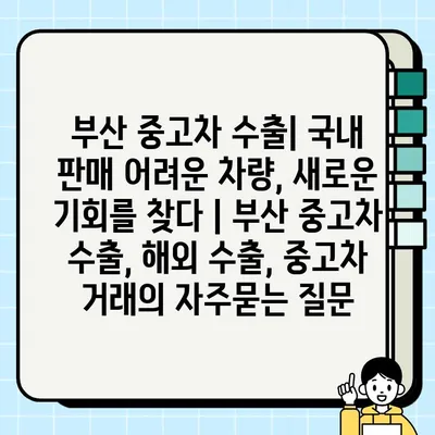 부산 중고차 수출| 국내 판매 어려운 차량, 새로운 기회를 찾다 | 부산 중고차 수출, 해외 수출, 중고차 거래