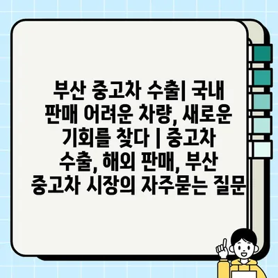 부산 중고차 수출| 국내 판매 어려운 차량, 새로운 기회를 찾다 | 중고차 수출, 해외 판매, 부산 중고차 시장