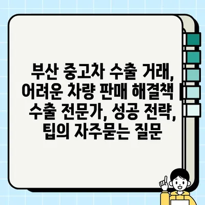 부산 중고차 수출 거래, 어려운 차량 판매 해결책 |  수출 전문가, 성공 전략, 팁