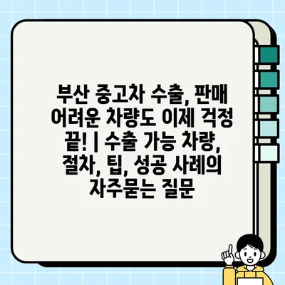 부산 중고차 수출, 판매 어려운 차량도 이제 걱정 끝! | 수출 가능 차량, 절차, 팁, 성공 사례