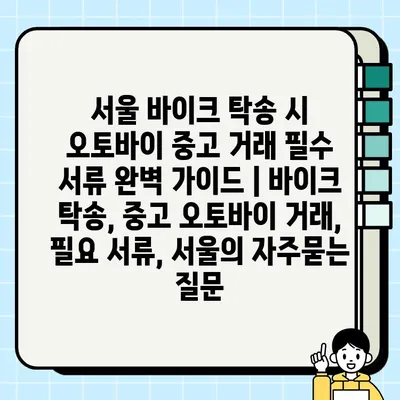 서울 바이크 탁송 시 오토바이 중고 거래 필수 서류 완벽 가이드 | 바이크 탁송, 중고 오토바이 거래, 필요 서류, 서울