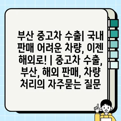 부산 중고차 수출| 국내 판매 어려운 차량, 이젠 해외로! | 중고차 수출, 부산, 해외 판매, 차량 처리