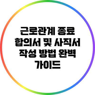 근로관계 종료 합의서 및 사직서 작성 방법 완벽 가이드