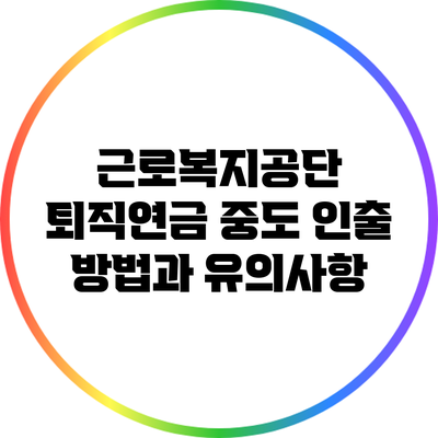 근로복지공단 퇴직연금 중도 인출 방법과 유의사항