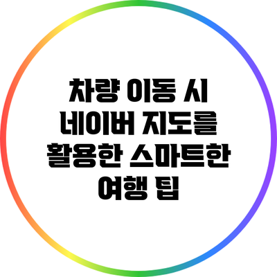 차량 이동 시 네이버 지도를 활용한 스마트한 여행 팁