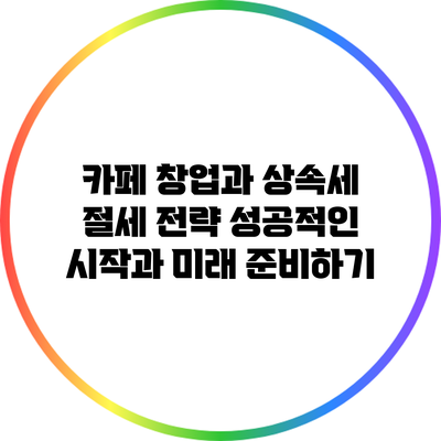 카페 창업과 상속세 절세 전략: 성공적인 시작과 미래 준비하기