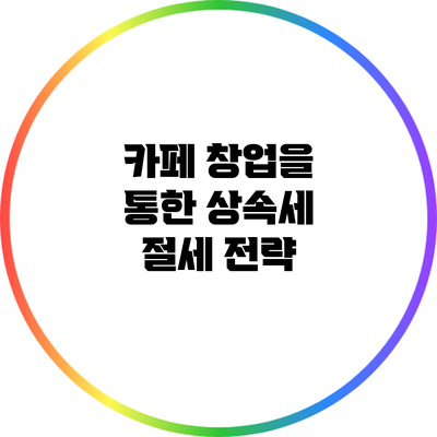 카페 창업을 통한 상속세 절세 전략