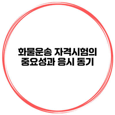 화물운송 자격시험의 중요성과 응시 동기