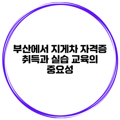 부산에서 지게차 자격증 취득과 실습 교육의 중요성